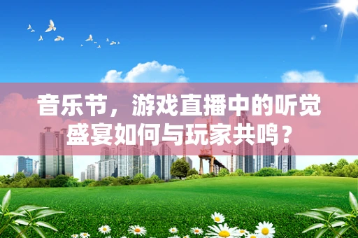 音乐节，游戏直播中的听觉盛宴如何与玩家共鸣？