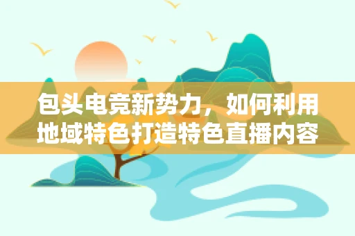 包头电竞新势力，如何利用地域特色打造特色直播内容？
