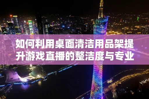 如何利用桌面清洁用品架提升游戏直播的整洁度与专业感？
