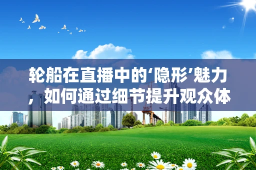 轮船在直播中的‘隐形’魅力，如何通过细节提升观众体验？