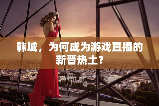 韩城，为何成为游戏直播的新晋热土？