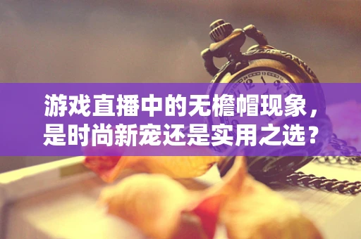 游戏直播中的无檐帽现象，是时尚新宠还是实用之选？