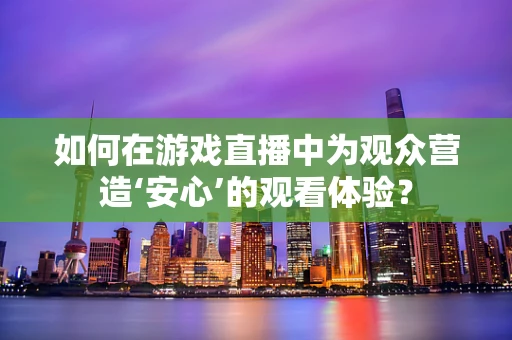 如何在游戏直播中为观众营造‘安心’的观看体验？
