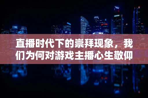 直播时代下的崇拜现象，我们为何对游戏主播心生敬仰？