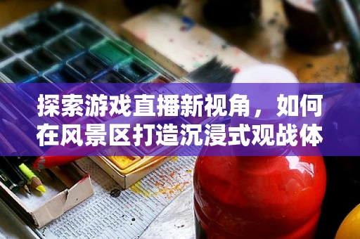 探索游戏直播新视角，如何在风景区打造沉浸式观战体验？