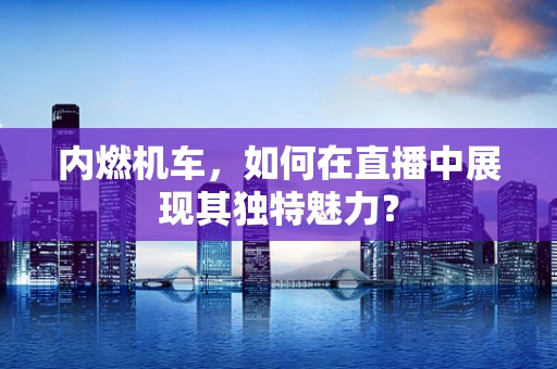 内燃机车，如何在直播中展现其独特魅力？