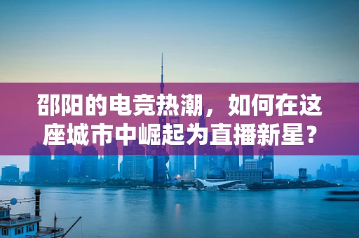 邵阳的电竞热潮，如何在这座城市中崛起为直播新星？