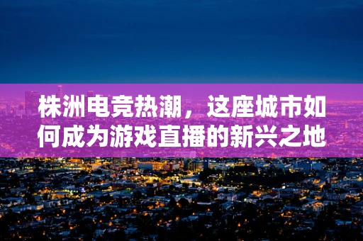 株洲电竞热潮，这座城市如何成为游戏直播的新兴之地？