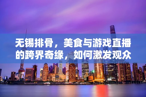 无锡排骨，美食与游戏直播的跨界奇缘，如何激发观众味蕾与观感的双重盛宴？
