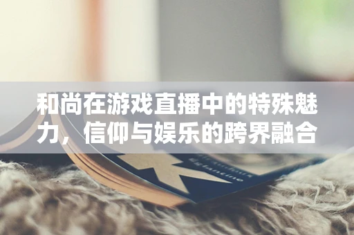 和尚在游戏直播中的特殊魅力，信仰与娱乐的跨界融合