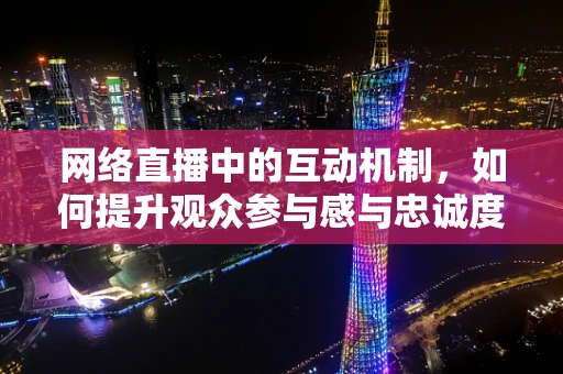网络直播中的互动机制，如何提升观众参与感与忠诚度？