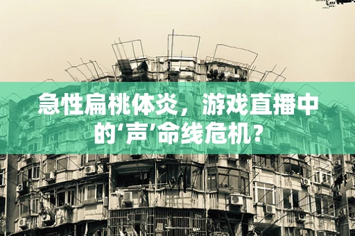 急性扁桃体炎，游戏直播中的‘声’命线危机？