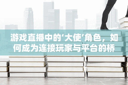 游戏直播中的‘大使’角色，如何成为连接玩家与平台的桥梁？