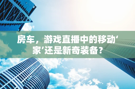 房车，游戏直播中的移动‘家’还是新奇装备？