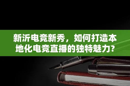 新沂电竞新秀，如何打造本地化电竞直播的独特魅力？