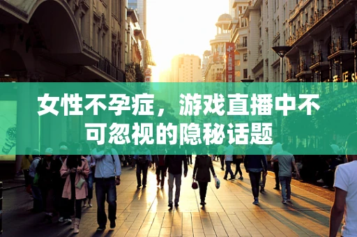 女性不孕症，游戏直播中不可忽视的隐秘话题