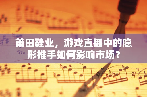 莆田鞋业，游戏直播中的隐形推手如何影响市场？