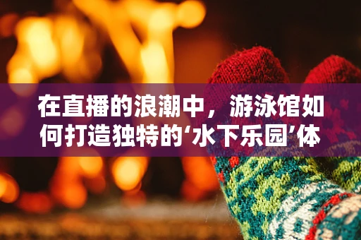 在直播的浪潮中，游泳馆如何打造独特的‘水下乐园’体验？