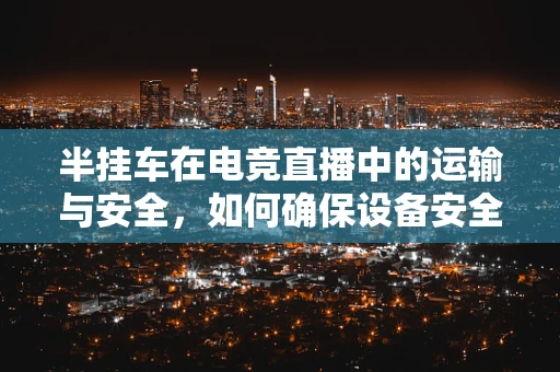 半挂车在电竞直播中的运输与安全，如何确保设备安全抵达？