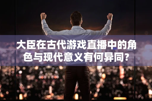 大臣在古代游戏直播中的角色与现代意义有何异同？