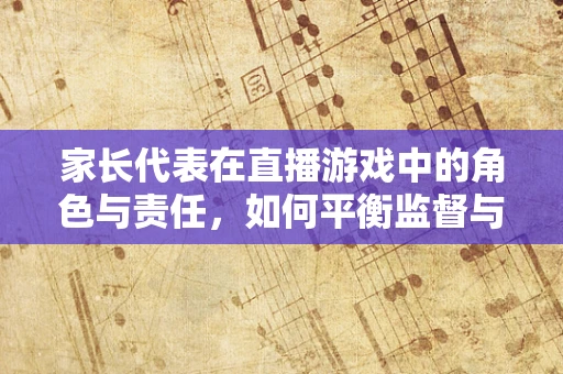 家长代表在直播游戏中的角色与责任，如何平衡监督与信任？