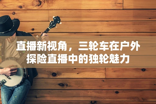 直播新视角，三轮车在户外探险直播中的独轮魅力