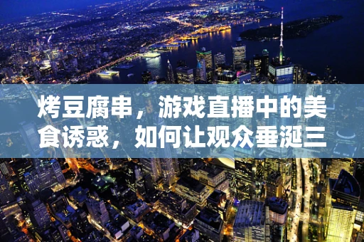 烤豆腐串，游戏直播中的美食诱惑，如何让观众垂涎三尺？