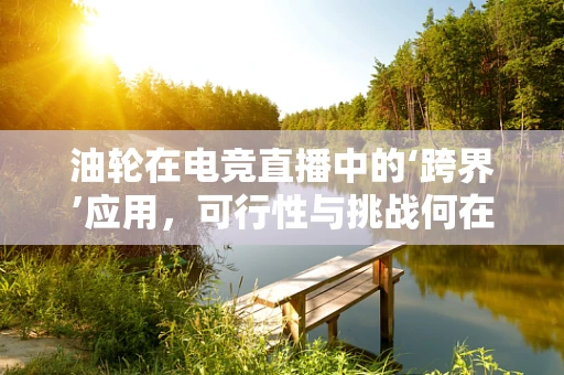 油轮在电竞直播中的‘跨界’应用，可行性与挑战何在？