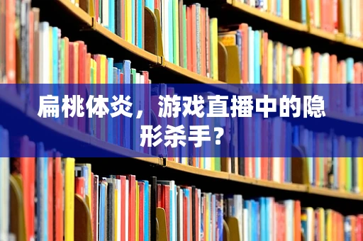 扁桃体炎，游戏直播中的隐形杀手？