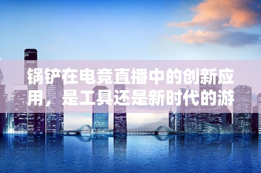 锅铲在电竞直播中的创新应用，是工具还是新时代的游戏‘神器’？