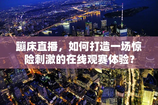 蹦床直播，如何打造一场惊险刺激的在线观赛体验？
