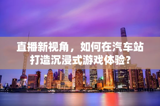 直播新视角，如何在汽车站打造沉浸式游戏体验？