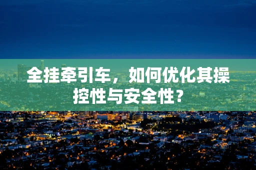 全挂牵引车，如何优化其操控性与安全性？