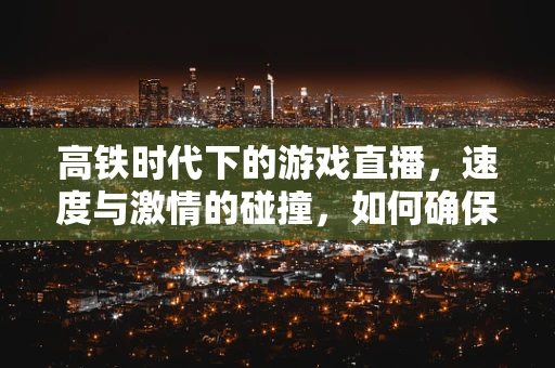高铁时代下的游戏直播，速度与激情的碰撞，如何确保直播流畅不卡顿？