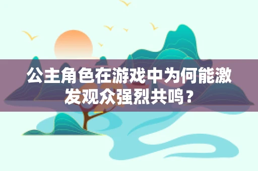 公主角色在游戏中为何能激发观众强烈共鸣？