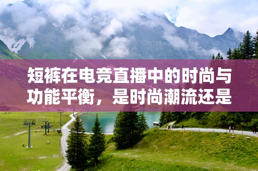 短裤在电竞直播中的时尚与功能平衡，是时尚潮流还是实用之选？