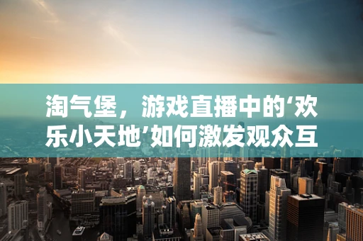 淘气堡，游戏直播中的‘欢乐小天地’如何激发观众互动？