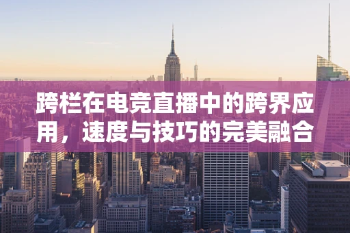 跨栏在电竞直播中的跨界应用，速度与技巧的完美融合？