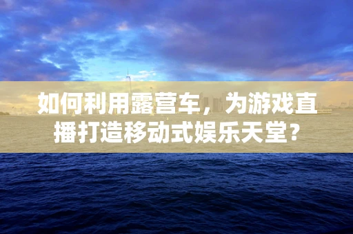 如何利用露营车，为游戏直播打造移动式娱乐天堂？