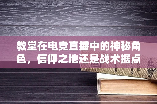 教堂在电竞直播中的神秘角色，信仰之地还是战术据点？