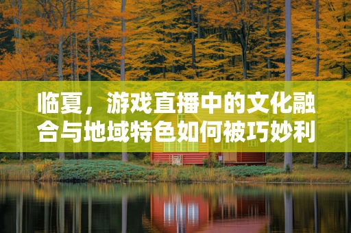 临夏，游戏直播中的文化融合与地域特色如何被巧妙利用？