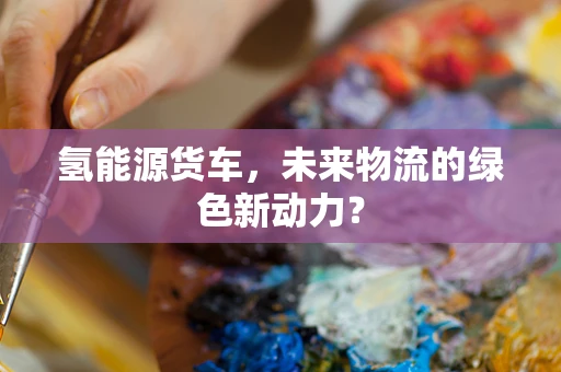 氢能源货车，未来物流的绿色新动力？