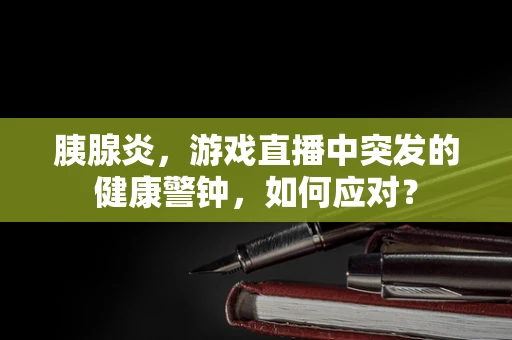 胰腺炎，游戏直播中突发的健康警钟，如何应对？