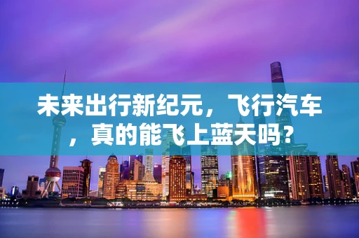 未来出行新纪元，飞行汽车，真的能飞上蓝天吗？