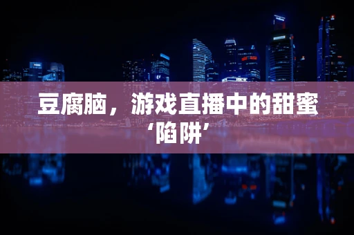 豆腐脑，游戏直播中的甜蜜‘陷阱’