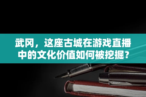 武冈，这座古城在游戏直播中的文化价值如何被挖掘？