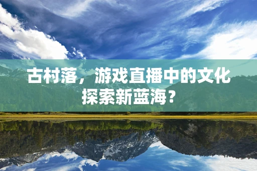 古村落，游戏直播中的文化探索新蓝海？