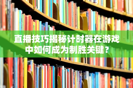 直播技巧揭秘计时器在游戏中如何成为制胜关键？