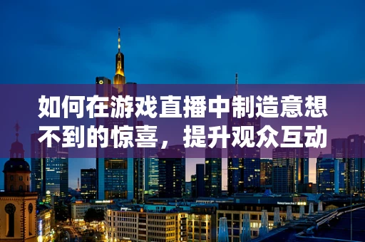 如何在游戏直播中制造意想不到的惊喜，提升观众互动？