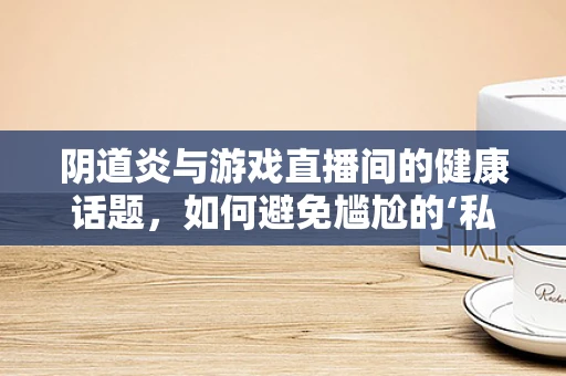 阴道炎与游戏直播间的健康话题，如何避免尴尬的‘私密’讨论？